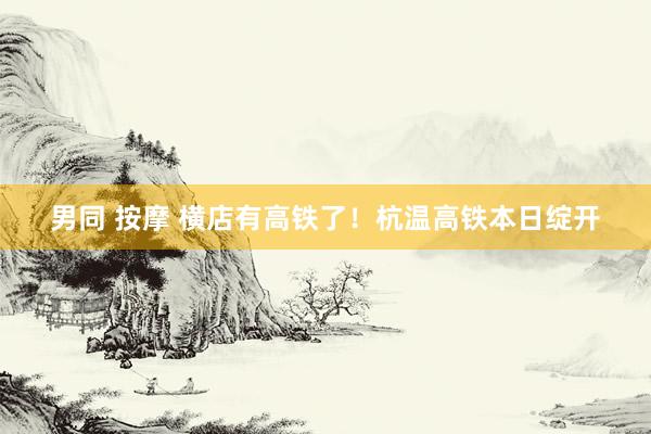 男同 按摩 横店有高铁了！杭温高铁本日绽开