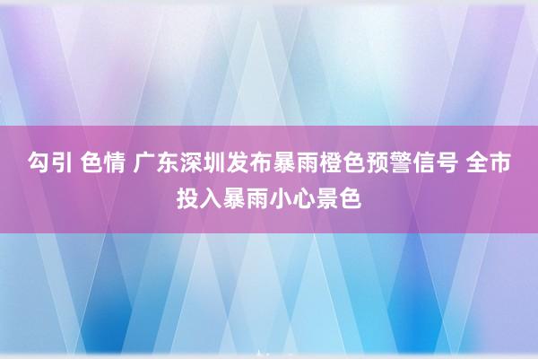 勾引 色情 广东深圳发布暴雨橙色预警信号 全市投入暴雨小心景色