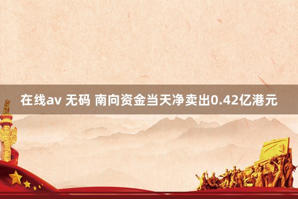 在线av 无码 南向资金当天净卖出0.42亿港元