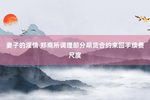 妻子的淫情 郑商所调理部分期货合约来回手续费尺度