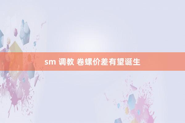 sm 调教 卷螺价差有望诞生