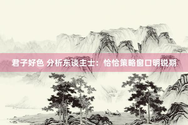 君子好色 分析东谈主士：恰恰策略窗口明锐期