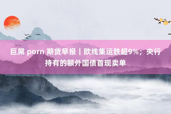巨屌 porn 期货早报｜欧线集运跌超9%；央行持有的额外国债首现卖单
