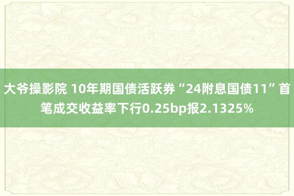 大爷操影院 10年期国债活跃券“24附息国债11”首笔成交收益率下行0.25bp报2.1325%
