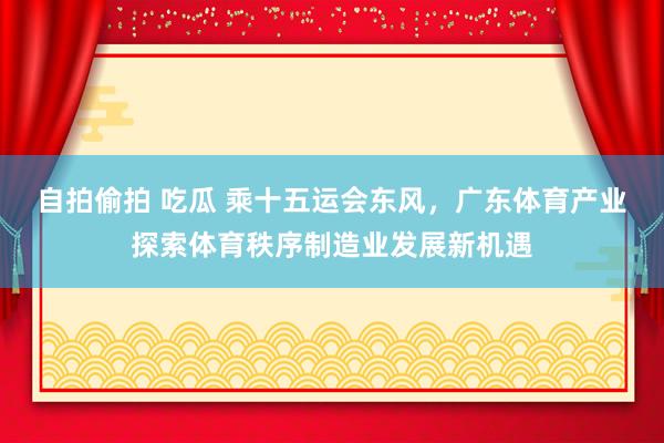 自拍偷拍 吃瓜 乘十五运会东风，广东体育产业探索体育秩序制造业发展新机遇