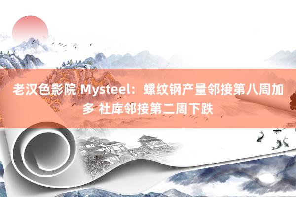 老汉色影院 Mysteel：螺纹钢产量邻接第八周加多 社库邻接第二周下跌