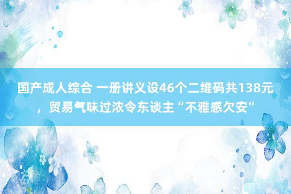 国产成人综合 一册讲义设46个二维码共138元，贸易气味过浓令东谈主“不雅感欠安”