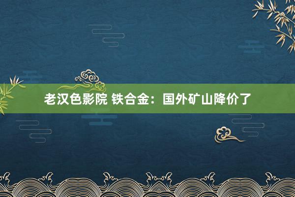 老汉色影院 铁合金：国外矿山降价了