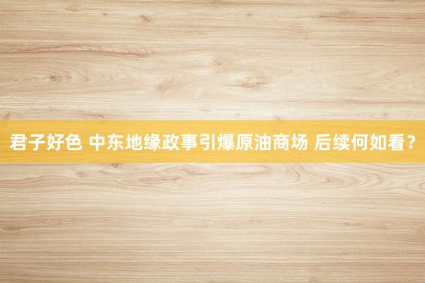 君子好色 中东地缘政事引爆原油商场 后续何如看？