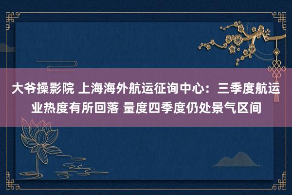 大爷操影院 上海海外航运征询中心：三季度航运业热度有所回落 量度四季度仍处景气区间