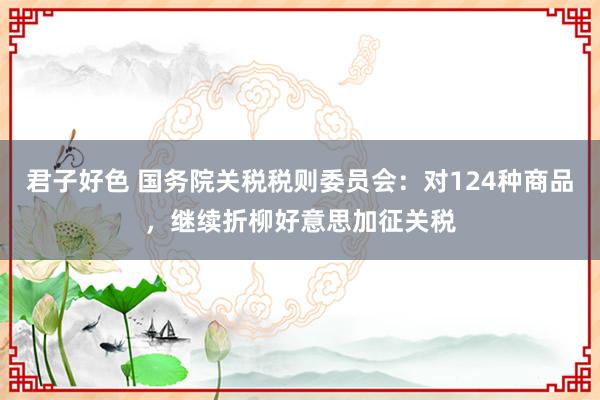君子好色 国务院关税税则委员会：对124种商品，继续折柳好意思加征关税