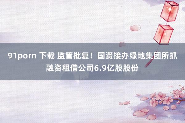 91porn 下载 监管批复！国资接办绿地集团所抓融资租借公司6.9亿股股份