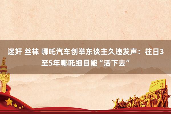 迷奸 丝袜 哪吒汽车创举东谈主久违发声：往日3至5年哪吒细目能“活下去”