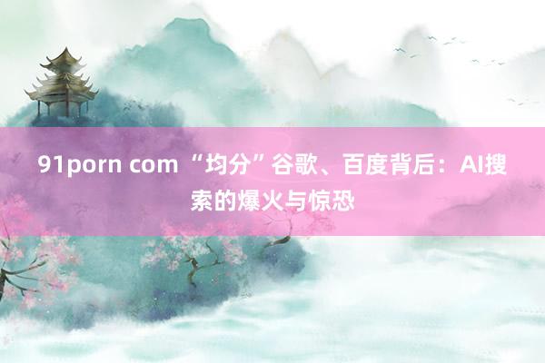 91porn com “均分”谷歌、百度背后：AI搜索的爆火与惊恐
