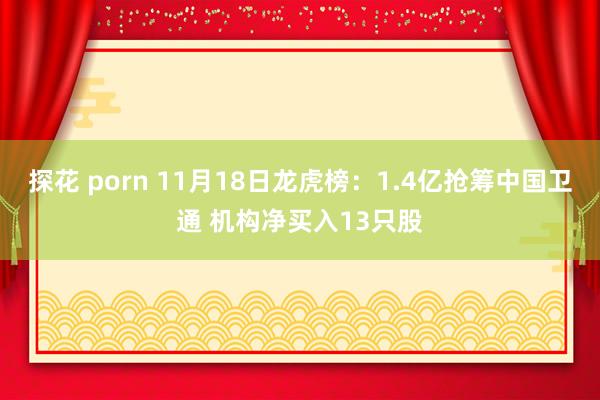 探花 porn 11月18日龙虎榜:1.4亿抢筹中国卫通 机构净买入13只股