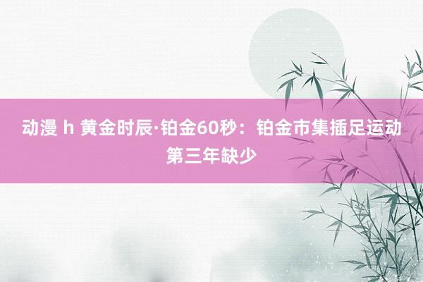 动漫 h 黄金时辰·铂金60秒：铂金市集插足运动第三年缺少