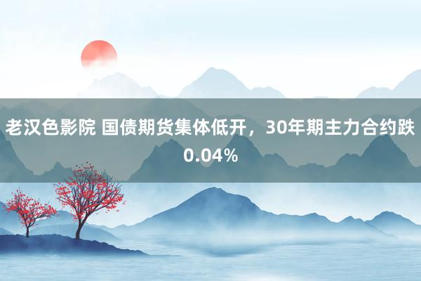 老汉色影院 国债期货集体低开，30年期主力合约跌0.04%