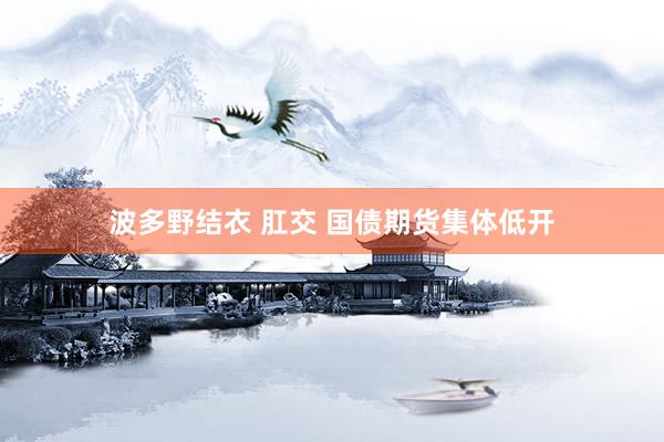 波多野结衣 肛交 国债期货集体低开