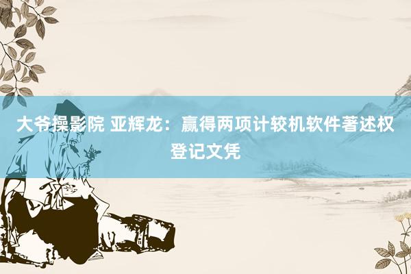 大爷操影院 亚辉龙：赢得两项计较机软件著述权登记文凭