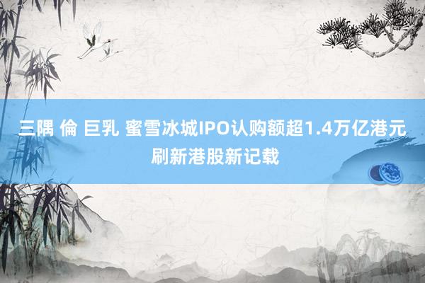 三隅 倫 巨乳 蜜雪冰城IPO认购额超1.4万亿港元 刷新港股新记载