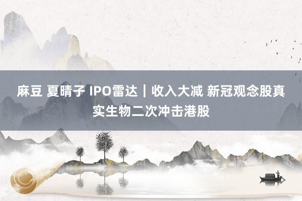 麻豆 夏晴子 IPO雷达｜收入大减 新冠观念股真实生物二次冲击港股