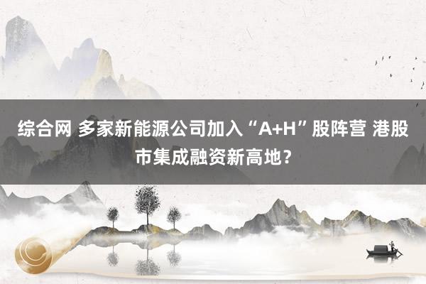 综合网 多家新能源公司加入“A+H”股阵营 港股市集成融资新高地？