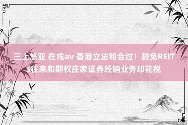 三上悠亚 在线av 香港立法和会过！豁免REITs往来和期权庄家证券经销业务印花税
