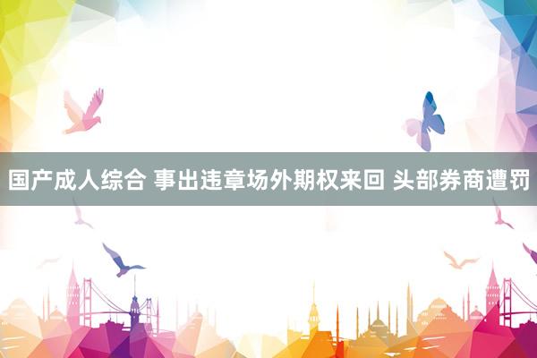 国产成人综合 事出违章场外期权来回 头部券商遭罚