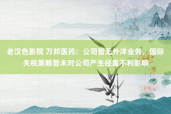 老汉色影院 万邦医药：公司暂无外洋业务，国际关税策略暂未对公司产生径直不利影响