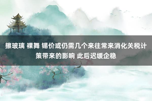 擦玻璃 裸舞 锡价或仍需几个来往常来消化关税计策带来的影响 此后迟缓企稳